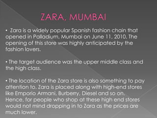 • Zara is a widely popular Spanish fashion chain that
opened in Palladium, Mumbai on June 11, 2010. The
opening of this store was highly anticipated by the
fashion lovers.
• The target audience was the upper middle class and
the high class.
• The location of the Zara store is also something to pay
attention to. Zara is placed along with high-end stores
like Emporio Armani, Burberry, Diesel and so on.
Hence, for people who shop at these high end stores
would not mind dropping in to Zara as the prices are
much lower.
 