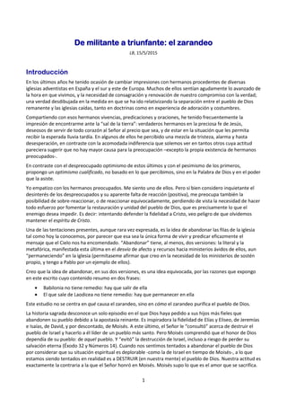 1
De militante a triunfante: el zarandeo
LB, 15/5/2015
Introducción
En los últimos años he tenido ocasión de cambiar impresiones con hermanos procedentes de diversas
iglesias adventistas en España y el sur y este de Europa. Muchos de ellos sentían agudamente lo avanzado de
la hora en que vivimos, y la necesidad de consagración y renovación de nuestro compromiso con la verdad;
una verdad desdibujada en la medida en que se ha ido relativizando la separación entre el pueblo de Dios
remanente y las iglesias caídas, tanto en doctrinas como en experiencia de adoración y costumbres.
Compartiendo con esos hermanos vivencias, predicaciones y oraciones, he tenido frecuentemente la
impresión de encontrarme ante la “sal de la tierra”: verdaderos hermanos en la preciosa fe de Jesús,
deseosos de servir de todo corazón al Señor al precio que sea, y de estar en la situación que les permita
recibir la esperada lluvia tardía. En algunos de ellos he percibido una mezcla de tristeza, alarma y hasta
desesperación, en contraste con la acomodada indiferencia que solemos ver en tantos otros cuya actitud
pareciera sugerir que no hay mayor causa para la preocupación –excepto la propia existencia de hermanos
preocupados-.
En contraste con el despreocupado optimismo de estos últimos y con el pesimismo de los primeros,
propongo un optimismo cualificado, no basado en lo que percibimos, sino en la Palabra de Dios y en el poder
que la asiste.
Yo empatizo con los hermanos preocupados. Me siento uno de ellos. Pero si bien considero inquietante el
desinterés de los despreocupados y su aparente falta de reacción (positiva), me preocupa también la
posibilidad de sobre-reaccionar, o de reaccionar equivocadamente, perdiendo de vista la necesidad de hacer
todo esfuerzo por fomentar la restauración y unidad del pueblo de Dios, que es precisamente lo que el
enemigo desea impedir. Es decir: intentando defender la fidelidad a Cristo, veo peligro de que olvidemos
mantener el espíritu de Cristo.
Una de las tentaciones presentes, aunque rara vez expresada, es la idea de abandonar las filas de la iglesia
tal como hoy la conocemos, por parecer que esa sea la única forma de vivir y predicar eficazmente el
mensaje que el Cielo nos ha encomendado. “Abandonar” tiene, al menos, dos versiones: la literal y la
metafórica, manifestada esta última en el desvío de afecto y recursos hacia ministerios ávidos de ellos, aun
“permaneciendo” en la iglesia (permítaseme afirmar que creo en la necesidad de los ministerios de sostén
propio, y tengo a Pablo por un ejemplo de ellos).
Creo que la idea de abandonar, en sus dos versiones, es una idea equivocada, por las razones que expongo
en este escrito cuyo contenido resumo en dos frases:
• Babilonia no tiene remedio: hay que salir de ella
• El que sale de Laodicea no tiene remedio: hay que permanecer en ella
Este estudio no se centra en qué causa el zarandeo, sino en cómo el zarandeo purifica el pueblo de Dios.
La historia sagrada desconoce un solo episodio en el que Dios haya pedido a sus hijos más fieles que
abandonen su pueblo debido a la apostasía reinante. Es inspiradora la fidelidad de Elías y Eliseo, de Jeremías
e Isaías, de David, y por descontado, de Moisés. A este último, el Señor le “consultó” acerca de destruir el
pueblo de Israel y hacerlo a él líder de un pueblo más santo. Pero Moisés comprendió que el honor de Dios
dependía de su pueblo: de aquel pueblo. Y “evitó” la destrucción de Israel, incluso a riesgo de perder su
salvación eterna (Éxodo 32 y Números 14). Cuando nos sentimos tentados a abandonar el pueblo de Dios
por considerar que su situación espiritual es deplorable -como la de Israel en tiempo de Moisés-, a lo que
estamos siendo tentados en realidad es a DESTRUIR (en nuestra mente) el pueblo de Dios. Nuestra actitud es
exactamente la contraria a la que el Señor honró en Moisés. Moisés supo lo que es el amor que se sacrifica.
 