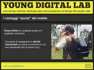 Disponibilità  (in qualsiasi posto e in qualsiasi momento)  Consente di impegnarsi in  attività interstiziali  (si usano in momenti in cui non penseresti mai di aprire il pc). I vantaggi “social” del mobile 