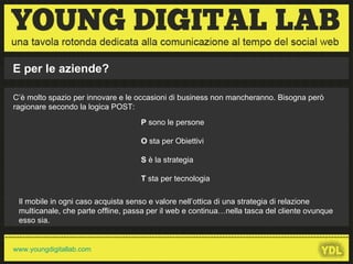 C’è molto spazio per innovare e le occasioni di business non mancheranno. Bisogna però ragionare secondo la logica POST: P  sono le persone O  sta per Obiettivi S  è la strategia T  sta per tecnologia Il mobile in ogni caso acquista senso e valore nell’ottica di una strategia di relazione multicanale, che parte offline, passa per il web e continua…nella tasca del cliente ovunque esso sia.  E per le aziende? 