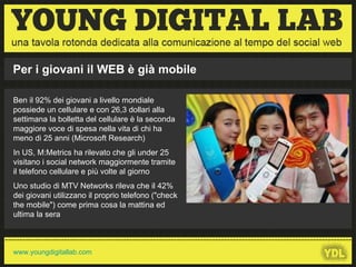 Ben il 92% dei giovani a livello mondiale possiede un cellulare e con 26,3 dollari alla settimana la bolletta del cellulare è la seconda maggiore voce di spesa nella vita di chi ha meno di 25 anni (Microsoft Research) In US, M:Metrics ha rilevato che gli under 25 visitano i social network maggiormente tramite il telefono cellulare e più volte al giorno Uno studio di MTV Networks rileva che il 42% dei giovani utilizzano il proprio telefono ("check the mobile") come prima cosa la mattina ed ultima la sera --------------------------------------------------------------------------------------------------------------------- Per i giovani il WEB è già mobile www.youngdigitallab.com 