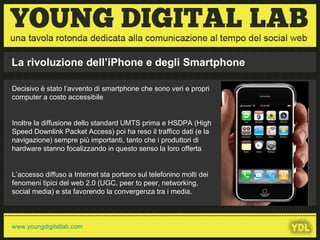 La rivoluzione dell’iPhone e degli Smartphone Decisivo è stato l’avvento di smartphone che sono veri e propri computer a costo accessibile Inoltre la diffusione dello standard UMTS prima e HSDPA (High Speed Downlink Packet Access) poi ha reso il traffico dati (e la navigazione) sempre più importanti, tanto che i produttori di hardware stanno focalizzando in questo senso la loro offerta L’accesso diffuso a Internet sta portano sul telefonino molti dei fenomeni tipici del web 2.0 (UGC, peer to peer, networking, social media) e sta favorendo la convergenza tra i media. 