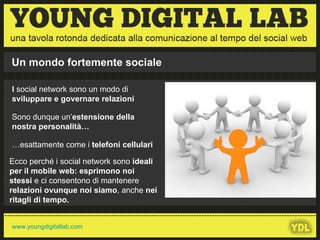 I  social network sono un modo di  sviluppare e governare relazioni   Sono dunque un’ estensione della nostra personalità… … esattamente come i  telefoni cellulari Ecco perché i social network sono  ideali per il mobile web:   esprimono noi stessi  e ci consentono di mantenere  relazioni ovunque noi siamo , anche  nei ritagli di tempo. Un mondo fortemente sociale 