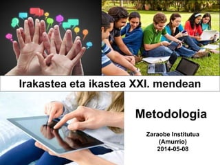 Zaraobe Institutua
(Amurrio)
2014-05-08
Metodologia
Irakastea eta ikastea XXI. mendean
 