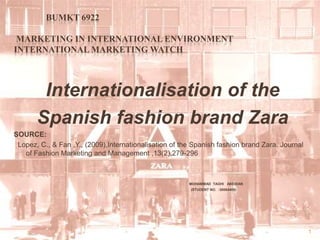 BUMKT 6922	 Marketing In International Environment International Marketing Watch    Internationalisation of the Spanish fashion brand Zara SOURCE:   Lopez, C., & Fan ,Y., (2009),Internationalisation of the Spanish fashion brand Zara. Journal of Fashion Marketing and Management ,13(2),279-296  MOHAMMAD  TAGHI   ABEDIAN                                                                                                       (STUDENT NO.  :30064405)     1 