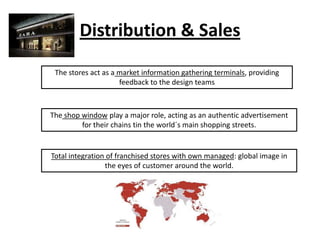 Distribution & Sales
The stores act as a market information gathering terminals, providing
feedback to the design teams

The shop window play a major role, acting as an authentic advertisement
for their chains tin the world´s main shopping streets.

Total integration of franchised stores with own managed: global image in
the eyes of customer around the world.

 
