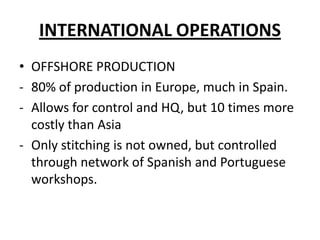 INTERNATIONAL OPERATIONS
• OFFSHORE PRODUCTION
- 80% of production in Europe, much in Spain.
- Allows for control and HQ, but 10 times more
costly than Asia
- Only stitching is not owned, but controlled
through network of Spanish and Portuguese
workshops.

 