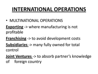 INTERNATIONAL OPERATIONS
• MULTINATIONAL OPERATIONS
Exporting -> where manufacturing is not
profitable
Franchising -> to avoid development costs
Subsidiaries -> many fully owned for total
control
Joint Ventures -> to absorb partner’s knowledge
of foreign country

 
