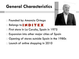 General Characteristics







Founded by Amancio Ortega
Belongs to
First store in La Coruña, Spain in 1975
Expansion into other major cities of Spain
Opening of stores outside Spain in the 1980s
Launch of online shopping in 2010

 