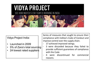 Series of measures that sought to ensure their
Vidya Project India:
compliance with Inditex’s Code of Conduct and
improve control over the supply chain.
- 17 achieved improved ratings.
• Launched in 2009
• 5% of Zara’s total sourcing - 3 were discarded because they failed to
provide sufficient guarantees of compliance
• 24 lowest rated suppliers
with the Code
- 4 were discontinued for commercial
reasons.

 