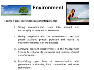 Environment
4 points in order to promote environmental protection

I.

Taking environmental issues into
encouraging environmental awareness

account

and

II. Having compliance with the environmental laws that
govern activities, prevent pollution and reduce the
environmental impact of the business
III. Achieving constant improvements to the Management
System, to enhance its usefulness and improve efficient
use of resources
IV. Establishing open lines of communication with
government authorities, local communities and other
stakeholders

 
