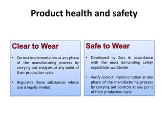 Product health and safety

• Correct implementation at any phase
of the manufacturing process by
carrying out analyses at any point of
their production cycle
• Regulates those substances whose
use is legally limited

• Developed by Zara in accordance
with the most demanding safety
regulations worldwide
• Verify correct implementation at any
phase of the manufacturing process
by carrying out controls at any point
of their production cycle

 