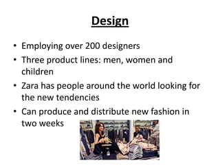 Design
• Employing over 200 designers
• Three product lines: men, women and
children
• Zara has people around the world looking for
the new tendencies
• Can produce and distribute new fashion in
two weeks

 