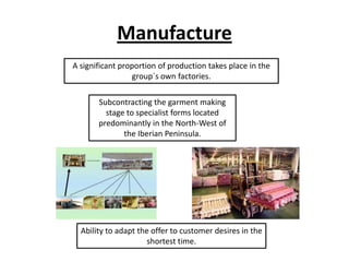 Manufacture
A significant proportion of production takes place in the
group´s own factories.
Subcontracting the garment making
stage to specialist forms located
predominantly in the North-West of
the Iberian Peninsula.

Ability to adapt the offer to customer desires in the
shortest time.

 