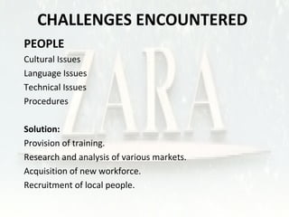 CHALLENGES ENCOUNTERED 
 PEOPLE 
• Cultural Issues 
• Language Issues 
• Technical Issues 
• Procedures 
 Solution: 
• Provision of training. 
• Research and analysis of various markets. 
• Acquisition of new workforce. 
• Recruitment of local people. 
 