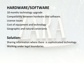  HARDWARE/SOFTWARE 
• 18 months technology upgrade 
• Compatibility between hardware and software. 
• License issues 
• Cost of equipment and technology 
• Geographic and natural constraints 
 Solution: 
• Sharing information where there is sophisticated technology. 
• Working under legal boundaries. 
 