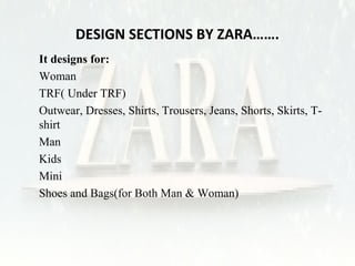 DESIGN SECTIONS BY ZARA……. 
• It designs for: 
1. Woman 
2. TRF( Under TRF) 
• Outwear, Dresses, Shirts, Trousers, Jeans, Shorts, Skirts, T-shirt 
3. Man 
4. Kids 
5. Mini 
6. Shoes and Bags(for Both Man & Woman) 
 