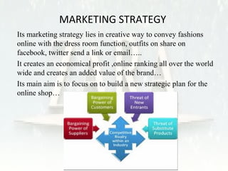 MARKETING STRATEGY 
• Its marketing strategy lies in creative way to convey fashions 
online with the dress room function, outfits on share on 
facebook, twitter send a link or email….. 
• It creates an economical profit ,online ranking all over the world 
wide and creates an added value of the brand… 
• Its main aim is to focus on to build a new strategic plan for the 
online shop… 
 