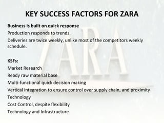 KEY SUCCESS FACTORS FOR ZARA 
Business is built on quick response 
•Production responds to trends. 
•Deliveries are twice weekly, unlike most of the competitors weekly 
schedule. 
KSFs: 
•Market Research 
•Ready raw material base 
•Multi-functional quick decision making 
•Vertical integration to ensure control over supply chain, and proximity 
•Technology 
•Cost Control, despite flexibility 
•Technology and Infrastructure 
 