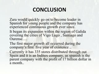 CONCLUSION 
• Zara would quickly go on to become leader in 
Spanish for young people and the company has 
experienced continuous growth ever since. 
• It began its expansion within the region of Galida 
covering the cities of Vigo Lugo , Santiago and 
Ourense…. 
• The first major growth all occurred during the 
company’s first five year of existence .. 
• Currently it has 335 stores distributed through out 
Spain and it is an Inditex company, as spanish is the 
parent company with the profit of 17 billion dollar in 
a month.. 
 