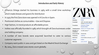 Introduction and Early History
• Amancio Ortega started his business in 1963 with a small time workshop
which made dresses and gowns for distribution
• In 1975 the first Zara store was opened inA Coruña in Spain.
• Positioned clothes as consumables – Use and Dispose.
• High fashion, In-trend products at affordable prices
• Inditex was officially founded in 1985 which brought all Zara businesses under
one holding company
• A number of new brands were acquired/ launched to cater to various
customer segments
• Company went public in 2001 and got listed on the Madrid Stock Exchange
• By 2004, Zara crossed 2000 stores count globally.
Source:
Wikipedia
 