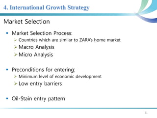 4. International Growth Strategy 
Market Selection 
 Market Selection Process: 
 Countries which are similar to ZARA’s home market 
 Macro Analysis 
Micro Analysis 
 Preconditions for entering: 
 Minimum level of economic development 
 Low entry barriers 
 Oil-Stain entry pattern 
11 
 