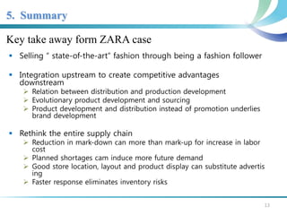 5. Summary 
Key take away form ZARA case 
 Selling “ state-of-the-art” fashion through being a fashion follower 
 Integration upstream to create competitive advantages 
downstream 
 Relation between distribution and production development 
 Evolutionary product development and sourcing 
 Product development and distribution instead of promotion underlies 
brand development 
 Rethink the entire supply chain 
 Reduction in mark-down can more than mark-up for increase in labor 
cost 
 Planned shortages cam induce more future demand 
 Good store location, layout and product display can substitute advertis 
ing 
 Faster response eliminates inventory risks 
13 
 