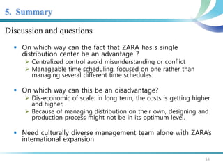 5. Summary 
Discussion and questions 
 On which way can the fact that ZARA has s single 
distribution center be an advantage ? 
 Centralized control avoid misunderstanding or conflict 
 Manageable time scheduling, focused on one rather than 
managing several different time schedules. 
 On which way can this be an disadvantage? 
 Dis-economic of scale: in long term, the costs is getting higher 
and higher. 
 Because of managing distribution on their own, designing and 
production process might not be in its optimum level. 
 Need culturally diverse management team alone with ZARA’s 
international expansion 
14 
 