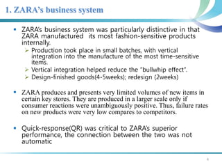 1. ZARA’s business system 
 ZARA’s business system was particularly distinctive in that 
ZARA manufactured its most fashion-sensitive products 
internally. 
 Production took place in small batches, with vertical 
integration into the manufacture of the most time-sensitive 
items. 
 Vertical integration helped reduce the “bullwhip effect”. 
 Design-finished goods(4-5weeks); redesign (2weeks) 
 ZARA produces and presents very limited volumes of new items in 
certain key stores. They are produced in a larger scale only if 
consumer reactions were unambiguously positive. Thus, failure rates 
on new products were very low compares to competitors. 
 Quick-response(QR) was critical to ZARA’s superior 
performance, the connection between the two was not 
automatic 
4 
 