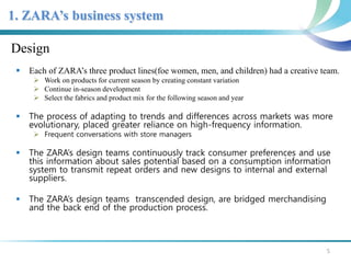1. ZARA’s business system 
Design 
 Each of ZARA’s three product lines(foe women, men, and children) had a creative team. 
 Work on products for current season by creating constant variation 
 Continue in-season development 
 Select the fabrics and product mix for the following season and year 
 The process of adapting to trends and differences across markets was more 
evolutionary, placed greater reliance on high-frequency information. 
 Frequent conversations with store managers 
 The ZARA’s design teams continuously track consumer preferences and use 
this information about sales potential based on a consumption information 
system to transmit repeat orders and new designs to internal and external 
suppliers. 
 The ZARA’s design teams transcended design, are bridged merchandising 
and the back end of the production process. 
5 
 