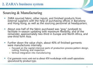 2. ZARA’s business system 
Sourcing & Manufacturing 
 ZARA sourced fabric, other inputs, and finished products from 
external suppliers with the help of purchasing offices in Barcelona 
and Hong Kong, as well as the sourcing personnel at headquarters. 
 About one-half of the fabric purchased was “gray” (undyed) to 
facilitate in-season updating with maximum flexibility, and of the 
remainder, approximately two-third in Europe and North Africa, and 
one-third form Asia. 
 Further down the value chain, about 40% of finished garments 
were manufactures internally. 
 Focused on the capital-intensive parts of production process-pattern design, 
cutting, finishing, and inspection. 
 Vertical integration into manufacturing 
 Cut garments were sent out to about 450 workshops with small operations 
specialized by product type. 
6 
 