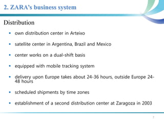 2. ZARA’s business system 
Distribution 
 own distribution center in Arteixo 
 satellite center in Argentina, Brazil and Mexico 
 center works on a dual-shift basis 
 equipped with mobile tracking system 
 delivery upon Europe takes about 24-36 hours, outside Europe 24- 
48 hours 
 scheduled shipments by time zones 
 establishment of a second distribution center at Zaragoza in 2003 
7 
 