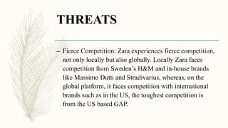 THREATS
– Fierce Competition: Zara experiences fierce competition,
not only locally but also globally. Locally Zara faces
competition from Sweden’s H&M and in-house brands
like Massimo Dutti and Stradivarius, whereas, on the
global platform, it faces competition with international
brands such as in the US, the toughest competition is
from the US based GAP.
 