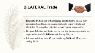 BILATERAL Trade
– Islamabad Chamber of Commerce and Industry he said both
countries should focus on diversification to improve trade and
identified IT as another potential area of mutual cooperation.
– Between Pakistan and Spain was on rise and the two-way trade was
expected to reach $1 billion mark during this year.
– Pakistan as it improved 43 percent during 2014 and 25 percent
during 2015.
 