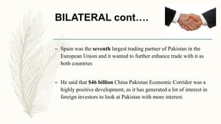 BILATERAL cont….
– Spain was the seventh largest trading partner of Pakistan in the
European Union and it wanted to further enhance trade with it as
both countries
– He said that $46 billion China Pakistan Economic Corridor was a
highly positive development, as it has generated a lot of interest in
foreign investors to look at Pakistan with more interest.
 