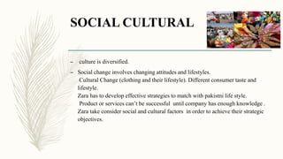 SOCIAL CULTURAL
– culture is diversified.
– Social change involves changing attitudes and lifestyles.
Cultural Change (clothing and their lifestyle). Different consumer taste and
lifestyle.
Zara has to develop effective strategies to match with pakistni life style.
Product or services can’t be successful until company has enough knowledge .
Zara take consider social and cultural factors in order to achieve their strategic
objectives.
 