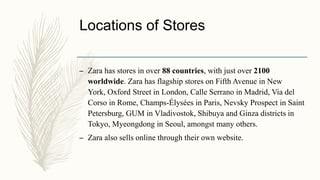 Locations of Stores
– Zara has stores in over 88 countries, with just over 2100
worldwide. Zara has flagship stores on Fifth Avenue in New
York, Oxford Street in London, Calle Serrano in Madrid, Via del
Corso in Rome, Champs-Élysées in Paris, Nevsky Prospect in Saint
Petersburg, GUM in Vladivostok, Shibuya and Ginza districts in
Tokyo, Myeongdong in Seoul, amongst many others.
– Zara also sells online through their own website.
 
