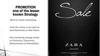 PROMOTION
one of the lesser
known Strategy.
•Word of mouth advertising
•Uses the money to be used on
advertisements on New Stores
•Key marketing strategy based
on Exclusivity, Experience,
Differentiation & Affordability.
 