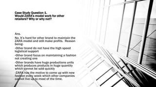 Case Study Question 1.
Would ZARA’s model work for other
retailers? Why or why not?
Ans.
No. It’s hard for other brand to maintain the
ZARA model and still make profits. Reason
being-
•Other brand do not have the high speed
logistical support
•Other brand focus on maintaining a fashion
not creating one
•Other brands have huge productions units
which produces products in huge quantity
which cannot be sold quickly
•ZARA has the motive to come up with new
fashion every week which other companies
cannot live up to most of the time.
 