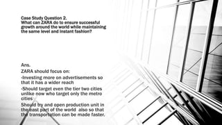Case Study Question 2.
What can ZARA do to ensure successful
growth around the world while maintaining
the same level and instant fashion?
Ans.
ZARA should focus on:
•Investing more on advertisements so
that it has a wider reach
•Should target even the tier two cities
unlike now who target only the metro
cities
Should try and open production unit in
the east part of the world also so that
the transportation can be made faster.
 