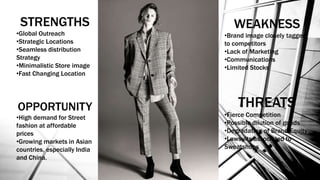 STRENGTHS
•Global Outreach
•Strategic Locations
•Seamless distribution
Strategy
•Minimalistic Store image
•Fast Changing Location
OPPORTUNITY
•High demand for Street
fashion at affordable
prices
•Growing markets in Asian
countries, especially India
and China.
WEAKNESS
•Brand image closely tagged
to competitors
•Lack of Marketing
•Communications
•Limited Stocks
THREATS
•Fierce Competition
•Possible dilution of goods
•Degradation of Brand Equity
•Lawsuits associated to
Sweatshops
 