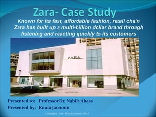 Presented to:  Professor Dr. Nabila Abass Presented by: Roula Jannoun Copyright  2010 - Roula Jannoun- BAU Known for its fast, affordable fashion, retail chain Zara has built up a multi-billion dollar brand through listening and reacting quickly to its customers 