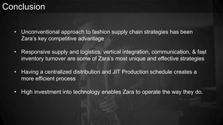 Conclusion
• Unconventional approach to fashion supply chain strategies has been
Zara’s key competitive advantage
• Responsive supply and logistics, vertical integration, communication, & fast
inventory turnover are some of Zara’s most unique and effective strategies
• Having a centralized distribution and JIT Production schedule creates a
more efficient process
• High investment into technology enables Zara to operate the way they do.
 