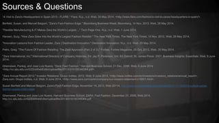 Sources & Questions
“A Visit to Zara's Headquarters in Spain 2013 - FLARE." Flare. N.p., n.d. Web. 30 May 2014. <http://www.flare.com/fashion/a-visit-to-zaras-headquarters-in-spain/>.
Berfield, Susan, and Manuel Baigorri. "Zara's Fast-Fashion Edge." Bloomberg Business Week. Bloomberg, 14 Nov. 2013. Web. 28 May 2014.
"Flexible Manufacturing & IT Makes Zara the World’s Largest...." Tech Page One. N.p., n.d. Web. 1 June 2014.
Hansen, Suzy. "How Zara Grew Into the World’s Largest Fashion Retailer." The New York Times. The New York Times, 10 Nov. 2012. Web. 28 May 2014.
"Innovation Lessons from Fashion Leader, Zara | Destination Innovation." Destination Innovation. N.p., n.d. Web. 29 May 2014.
Petro, Greg. "The Future Of Fashion Retailing: The Zara Approach (Part 2 of 3)." Forbes. Forbes Magazine, 25 Oct. 2012. Web. 30 May 2014.
"Zara International, Inc." International Directory of Company Histories. Ed. Jay P. Pederson. Vol. 83. Detroit: St. James Press, 2007. Business Insights: Essentials. Web. 8 June
2014.
Ghemawat, Pankaj, and Jose Luis Nueno. "Zara: Fast Fashion." Harvard Business School, 21 Dec. 2006. Web. 8 June 2014.
<http://cc.sjtu.edu.cn/G2S/eWebEditor/uploadfile/20130316155348364.pdf>.
"Zara Annual Report 2012." Investor Relations. Grupo Inditex, 2012. Web. 9 June 2014. <http://www.inditex.com/en/investors/investors_relations/annual_report>.
Zara.com. Grupo Inditex, n.d. Web. 9 June 2014. <http://www.zara.com/us/en/company/our-mission-statement-c18001.html>.
Susan Berfield and Manuel Baigorri, Zara’s Fast-Fashion Edge, November 14, 2013, Web 20114, http://www.businessweek.com/articles/2013-11-14/2014-outlook-zaras-
fashion-supply-chain-edge
Ghemawat, Pankaj and Jose Luis Nueno, Harvard Business School, ZARA: Fast Fashion, December 21, 2006, Web 2014,
http://cc.sjtu.edu.cn/G2S/eWebEditor/uploadfile/20130316155348364.pdf
 