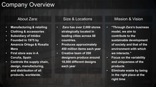 Company Overview
About Zara:
• Manufacturing & retailing
• Clothing & accessories
• Subsidiary of Intidex
• Founded in 1975 by
Amancia Ortega & Rosalia
Mera
• First store was in A
Coruña, Spain
• Controls the supply chain,
design, manufacturing,
and distribution of all
products, worldwide.
Size & Locations
• Zara has over 2,000 stores
strategically located in
leading cities across 88
countries.
• Produces approximately
450 million items each year
• Creative team of 200
designers produce around
18,000 different designs
each year
Mission & Vision
• “Through Zara’s business
model, we aim to
contribute to the
sustainable development
of society and that of the
environment with which
we interacts.”
• Focus on the variability
and uniqueness of the
products
• Eliminate waste by being
in the right place at the
right time
 