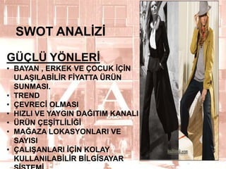 SWOT ANALĠZĠ
GÜÇLÜ YÖNLERĠ
• BAYAN , ERKEK VE ÇOCUK ĠÇĠN
ULAġILABĠLĠR FĠYATTA ÜRÜN
SUNMASI.
• TREND
• ÇEVRECĠ OLMASI
• HIZLI VE YAYGIN DAĞITIM KANALI
• ÜRÜN ÇEġĠTLĠLĠĞĠ
• MAĞAZA LOKASYONLARI VE
SAYISI
• ÇALIġANLARI ĠÇĠN KOLAY
KULLANILABĠLĠR BĠLGĠSAYAR

12

 