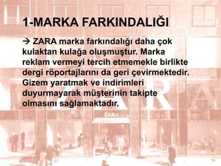 1-MARKA FARKINDALIĞI
 ZARA marka farkındalığı daha çok
kulaktan kulağa oluĢmuĢtur. Marka
reklam vermeyi tercih etmemekle birlikte
dergi röportajlarını da geri çevirmektedir.
Gizem yaratmak ve indirimleri
duyurmayarak müĢterinin takipte
olmasını sağlamaktadır.

19

 
