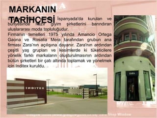 MARKANIN
Inditex 1985 yılında İspanyada'da kurulan ve
TARĠHÇESĠ
bünyesinde hazır giyim şirketlerini barındıran
uluslararası moda topluluğudur.
Firmanın temelleri 1975 yılında Amancio Ortega
Gaona ve Rosalia Mera tarafından grubun ana
firması Zara’nın açılışına dayanır. Zara'nın ardından
çeşitli yaş grupları ve kesimlerde ki tüketicilere
yönelik farklı markaların oluşturulmasının ardından
bütün şirketleri bir çatı altında toplamak ve yönetmek
için Inditex kuruldu.

2

 