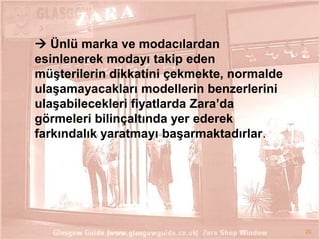  Ünlü marka ve modacılardan
esinlenerek modayı takip eden
müĢterilerin dikkatini çekmekte, normalde
ulaĢamayacakları modellerin benzerlerini
ulaĢabilecekleri fiyatlarda Zara’da
görmeleri bilinçaltında yer ederek
farkındalık yaratmayı baĢarmaktadırlar.

20

 