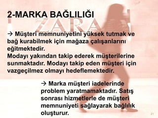 2-MARKA BAĞLILIĞI
 MüĢteri memnuniyetini yüksek tutmak ve
bağ kurabilmek için mağaza çalıĢanlarını
eğitmektedir.
Modayı yakından takip ederek müĢterilerine
sunmaktadır. Modayı takip eden müĢteri için
vazgeçilmez olmayı hedeflemektedir.
 Marka müĢteri iadelerinde
problem yaratmamaktadır. SatıĢ
sonrası hizmetlerle de müĢteri
memnuniyeti sağlayarak bağlılık
oluĢturur.

21

 